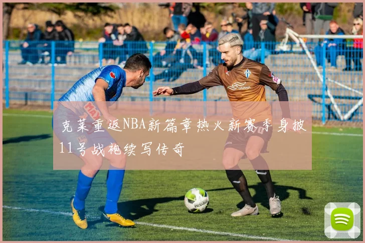 克莱重返NBA新篇章热火新赛季身披11号战袍续写传奇