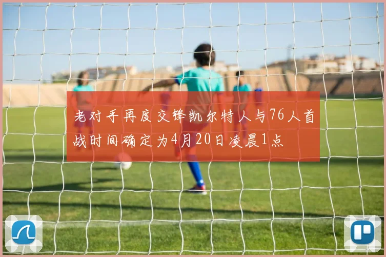 老对手再度交锋凯尔特人与76人首战时间确定为4月20日凌晨1点