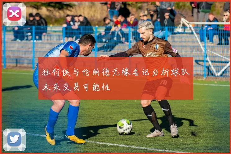 独行侠与伦纳德无缘名记分析球队未来交易可能性