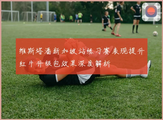 维斯塔潘新加坡站练习赛表现提升红牛升级包效果深度解析