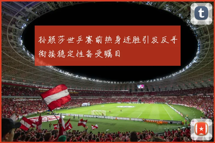 孙颖莎世乒赛前热身连胜引发反手衔接稳定性备受瞩目