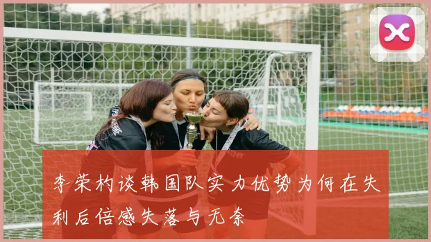 李荣杓谈韩国队实力优势为何在失利后倍感失落与无奈
