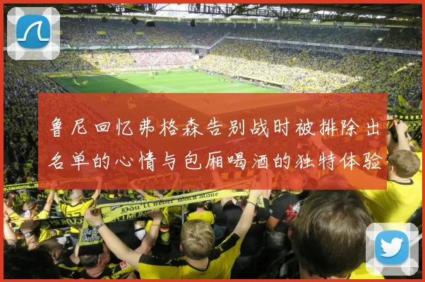 鲁尼回忆弗格森告别战时被排除出名单的心情与包厢喝酒的独特体验