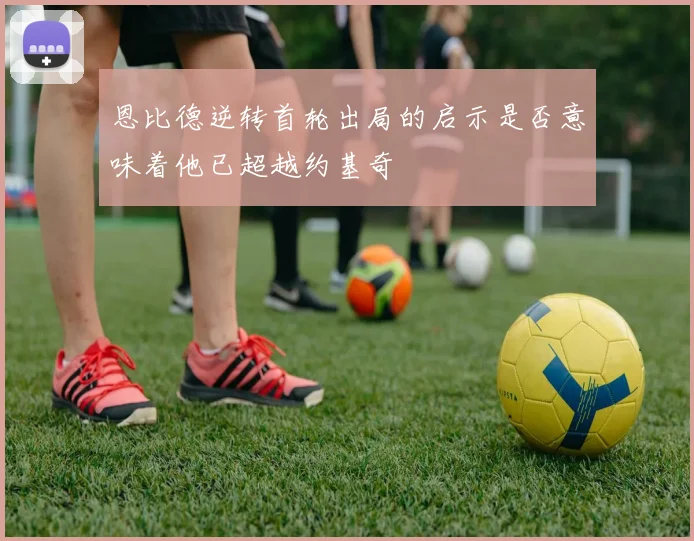 恩比德逆转首轮出局的启示是否意味着他已超越约基奇