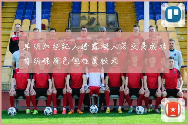 库明加经纪人透露湖人若交易成功将明确角色但难度较大