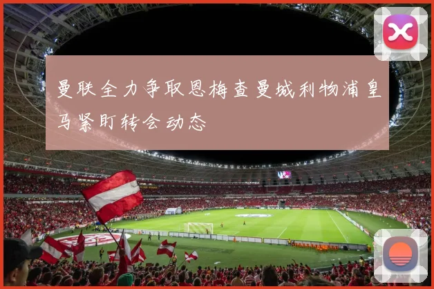 曼联全力争取恩梅查曼城利物浦皇马紧盯转会动态