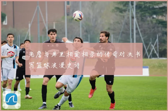 老詹与库里相爱相杀的传奇对决书写篮球浪漫史诗