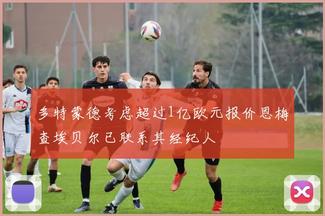 多特蒙德考虑超过1亿欧元报价恩梅查埃贝尔已联系其经纪人