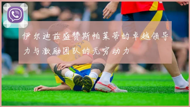 伊尔迪兹盛赞斯帕莱蒂的卓越领导力与激励团队的无穷动力