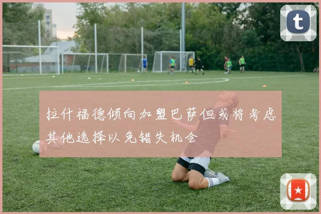 拉什福德倾向加盟巴萨但或将考虑其他选择以免错失机会