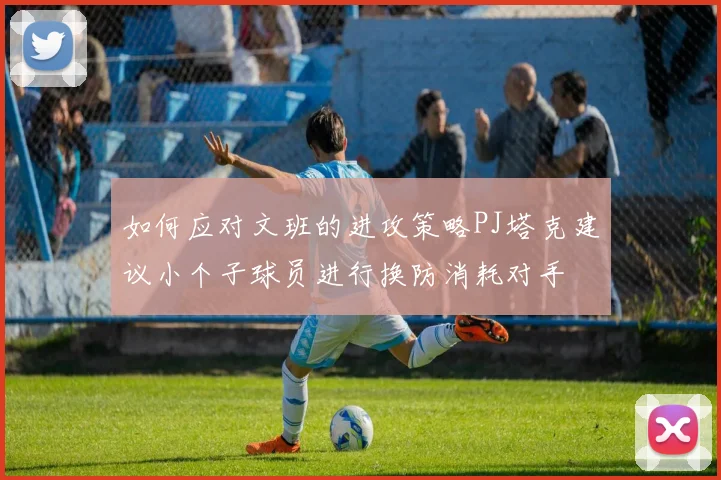 如何应对文班的进攻策略PJ塔克建议小个子球员进行换防消耗对手