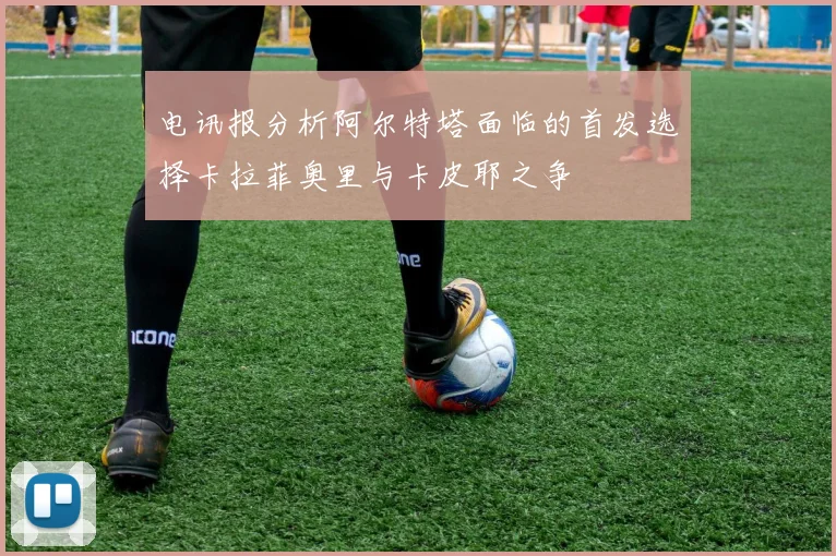 电讯报分析阿尔特塔面临的首发选择卡拉菲奥里与卡皮耶之争