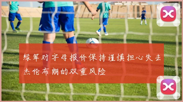 绿军对字母报价保持谨慎担心失去杰伦布朗的双重风险