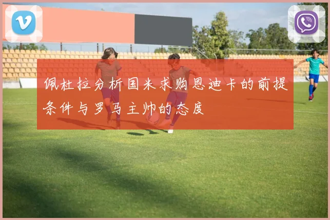 佩杜拉分析国米求购恩迪卡的前提条件与罗马主帅的态度