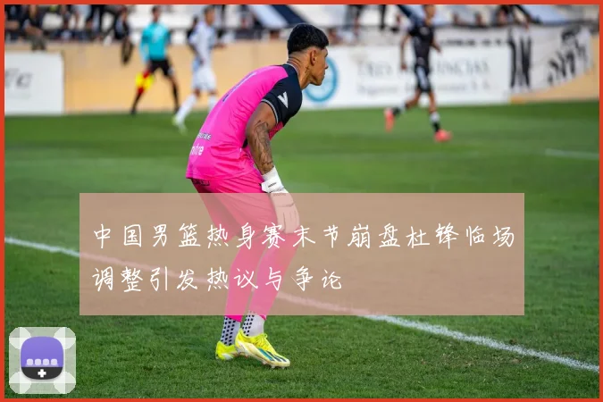 中国男篮热身赛末节崩盘杜锋临场调整引发热议与争论