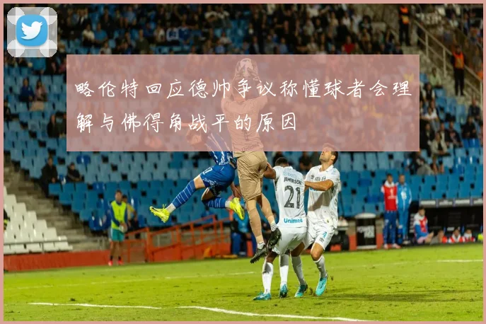 略伦特回应德帅争议称懂球者会理解与佛得角战平的原因