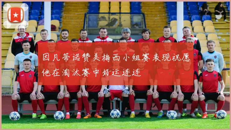 因凡蒂诺赞美梅西小组赛表现祝愿他在淘汰赛中好运连连