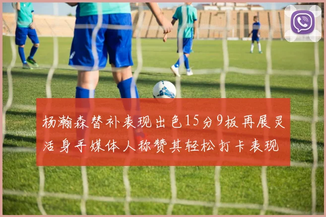 杨瀚森替补表现出色15分9板再展灵活身手媒体人称赞其轻松打卡表现