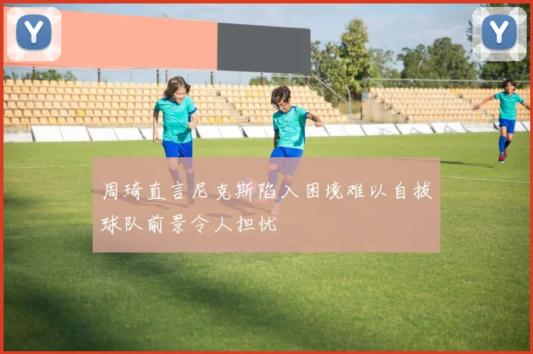 周琦直言尼克斯陷入困境难以自拔球队前景令人担忧