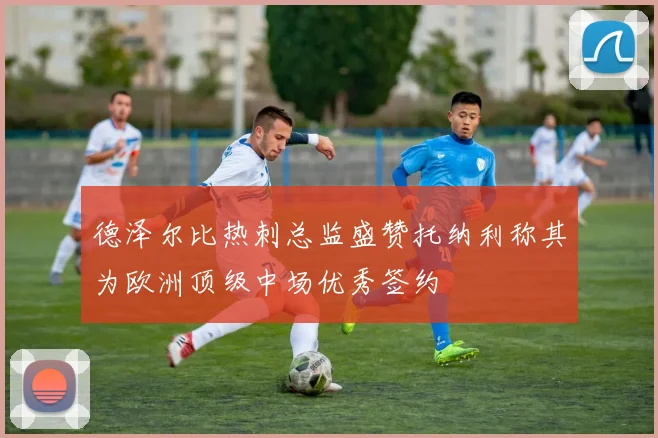 德泽尔比热刺总监盛赞托纳利称其为欧洲顶级中场优秀签约