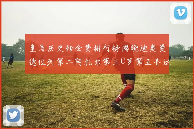 皇马历史转会费排行榜揭晓迪奥曼德位列第二阿扎尔第三C罗第五齐达内第七