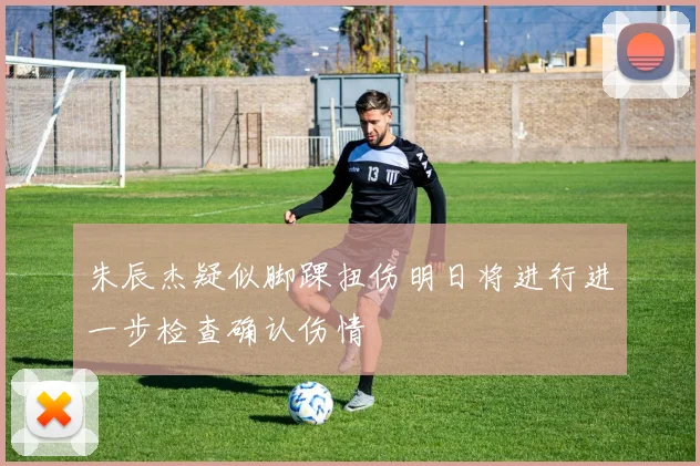 朱辰杰疑似脚踝扭伤明日将进行进一步检查确认伤情
